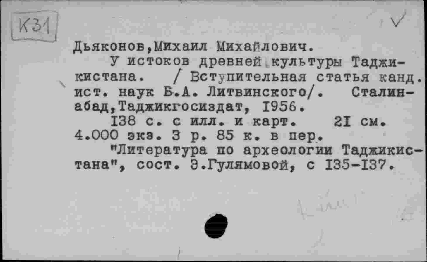 ﻿Дьяконов,Михаил Михайлович.
У истоков древней,культуры Таджикистана. / Вступительная статья канд. ист. наук В.А. Литвинского/. Сталин-абад,Таджикгосиздат, 1956.
138 с. с илл. и карт. 21 см. 4.000 экэ. 3 р. 85 к. в пер.
«Литература по археологии Таджикистана", сост. Э.Гулямовой, с 135-137.